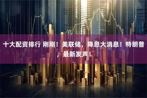 十大配资排行 刚刚！美联储，降息大消息！特朗普，最新发声！