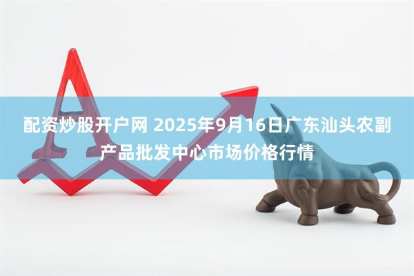 配资炒股开户网 2025年9月16日广东汕头农副产品批发中心市场价格行情