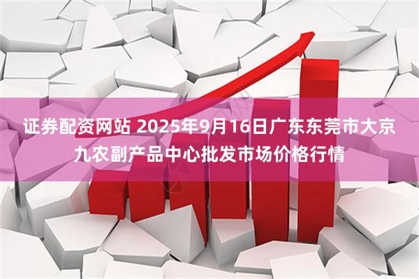 证券配资网站 2025年9月16日广东东莞市大京九农副产品中心批发市场价格行情