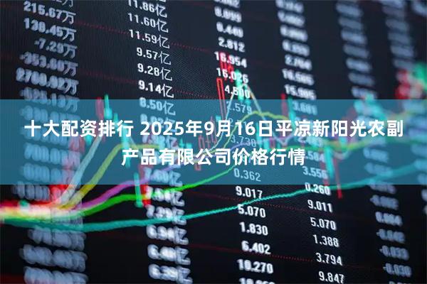 十大配资排行 2025年9月16日平凉新阳光农副产品有限公司价格行情