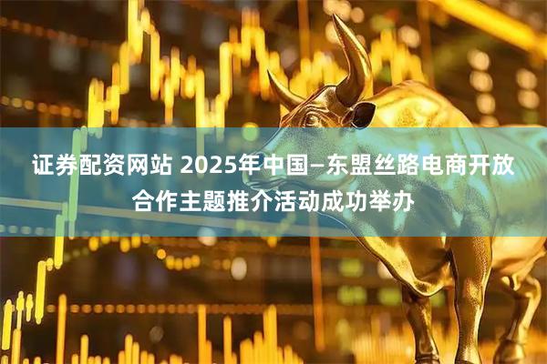 证券配资网站 2025年中国—东盟丝路电商开放合作主题推介活动成功举办