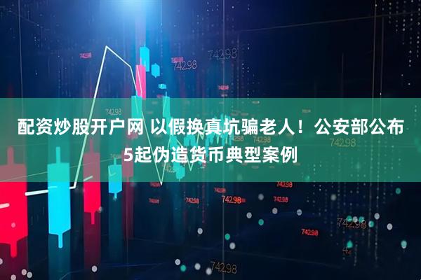 配资炒股开户网 以假换真坑骗老人！公安部公布5起伪造货币典型案例