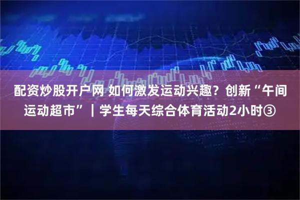 配资炒股开户网 如何激发运动兴趣？创新“午间运动超市”｜学生每天综合体育活动2小时③