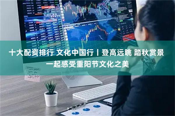 十大配资排行 文化中国行丨登高远眺 踏秋赏景 一起感受重阳节文化之美
