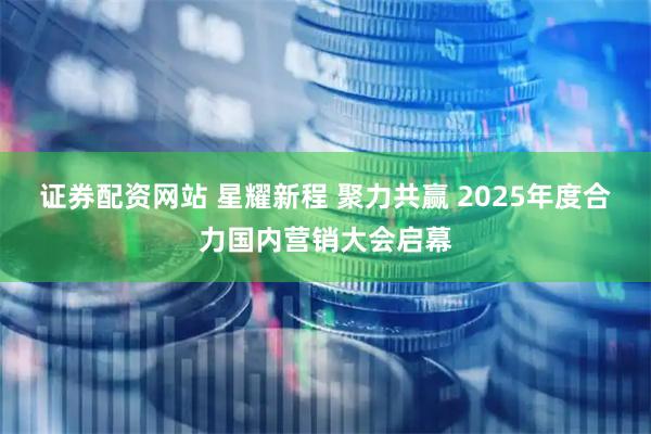 证券配资网站 星耀新程 聚力共赢 2025年度合力国内营销大会启幕