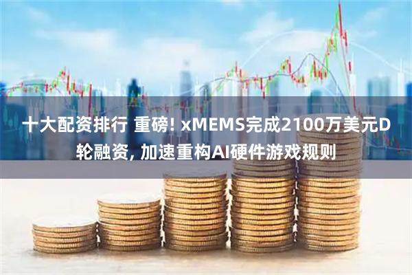 十大配资排行 重磅! xMEMS完成2100万美元D轮融资, 加速重构AI硬件游戏规则