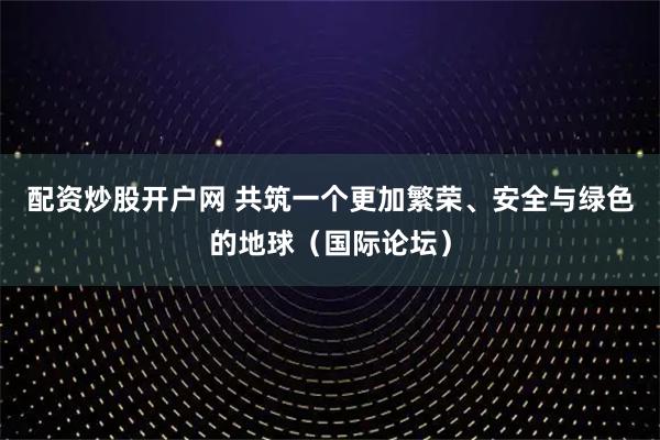 配资炒股开户网 共筑一个更加繁荣、安全与绿色的地球（国际论坛）