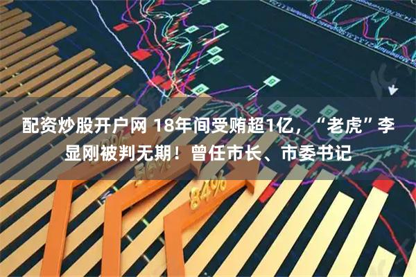 配资炒股开户网 18年间受贿超1亿，“老虎”李显刚被判无期！曾任市长、市委书记