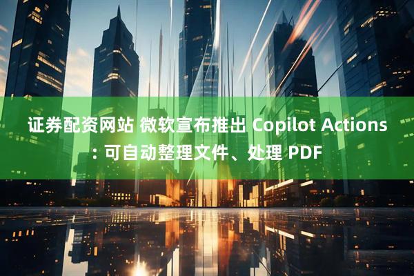 证券配资网站 微软宣布推出 Copilot Actions: 可自动整理文件、处理 PDF