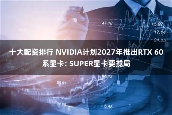 十大配资排行 NVIDIA计划2027年推出RTX 60系显卡: SUPER显卡要搅局