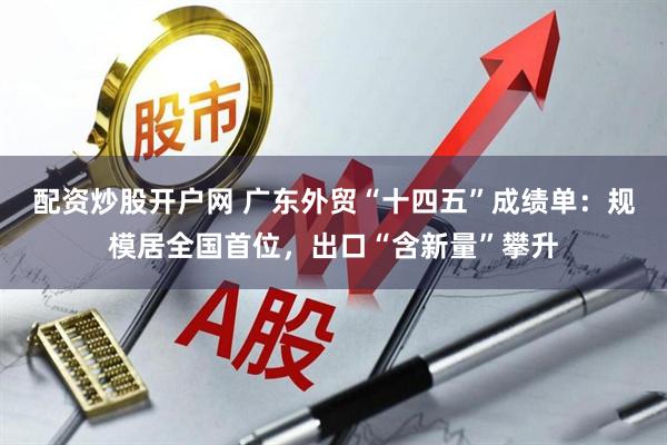 配资炒股开户网 广东外贸“十四五”成绩单：规模居全国首位，出口“含新量”攀升