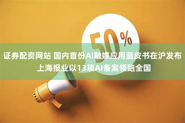 证券配资网站 国内首份AI融媒应用蓝皮书在沪发布 上海报业以13项AI备案领跑全国