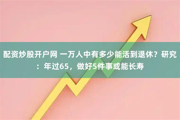 配资炒股开户网 一万人中有多少能活到退休？研究：年过65，做好5件事或能长寿