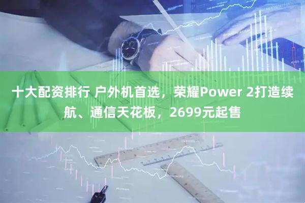 十大配资排行 户外机首选，荣耀Power 2打造续航、通信天花板，2699元起售