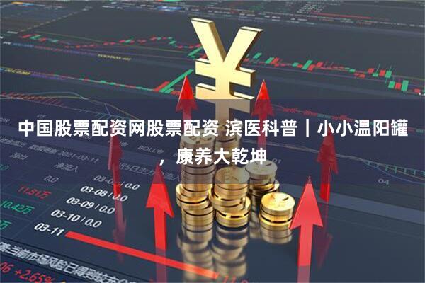 中国股票配资网股票配资 滨医科普｜小小温阳罐，康养大乾坤