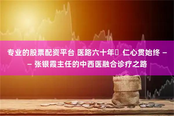 专业的股票配资平台 医路六十年・仁心贯始终 —— 张银霞主任的中西医融合诊疗之路
