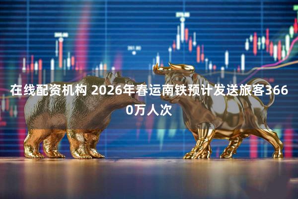 在线配资机构 2026年春运南铁预计发送旅客3660万人次