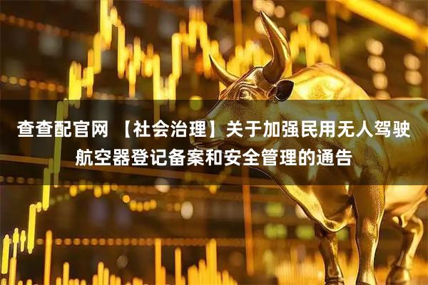 查查配官网 【社会治理】关于加强民用无人驾驶航空器登记备案和安全管理的通告