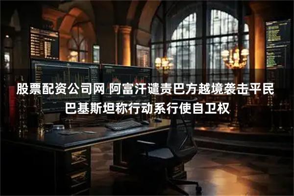 股票配资公司网 阿富汗谴责巴方越境袭击平民 巴基斯坦称行动系行使自卫权