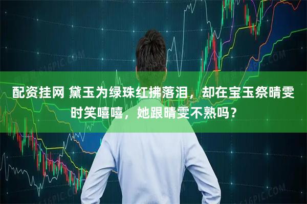 配资挂网 黛玉为绿珠红拂落泪，却在宝玉祭晴雯时笑嘻嘻，她跟晴雯不熟吗？