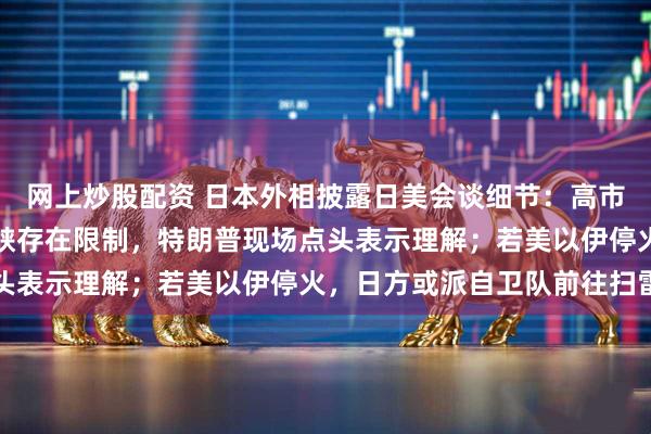 网上炒股配资 日本外相披露日美会谈细节：高市早苗称护航霍尔木兹海峡存在限制，特朗普现场点头表示理解；若美以伊停火，日方或派自卫队前往扫雷