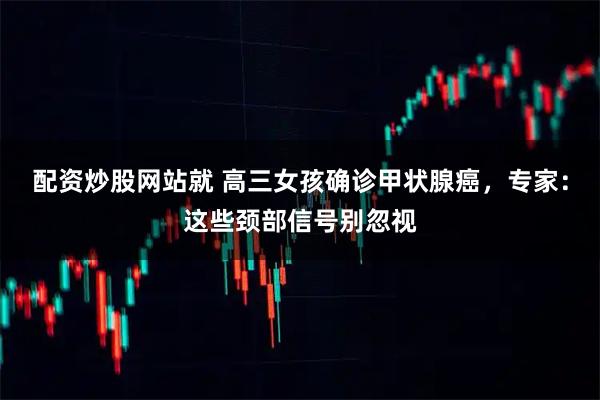 配资炒股网站就 高三女孩确诊甲状腺癌，专家：这些颈部信号别忽视